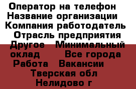 Оператор на телефон › Название организации ­ Компания-работодатель › Отрасль предприятия ­ Другое › Минимальный оклад ­ 1 - Все города Работа » Вакансии   . Тверская обл.,Нелидово г.